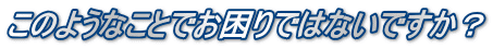 このようなことでお困りではないですか¥