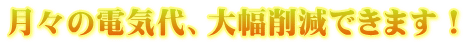 月々の電気代、大幅削減できます!